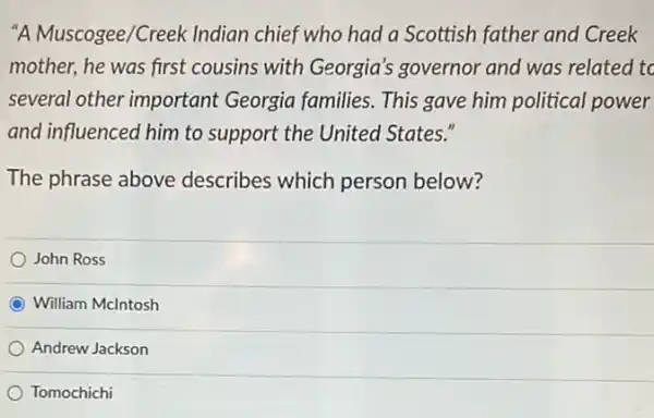 "A Muscogee/Creek Indian chief who had a Scottish father and Creek
mother, he was first cousins with Georgia's governor and was related to
several other important Georgia families. This gave him political power
and influenced him to support the United States."
The phrase above describes which person below?
John Ross
C William Mclntosh
Andrew Jackson
Tomochichi