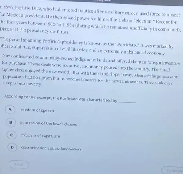n 1876, Porfirio Díaz who had entered politics after a military career used force to unseat
he Mexican president. He then seized power for himself in a sham "election." Except for
the four years between 1880 and
1884
(during which he remained unofficially in command)
Diaz held the presidency until 1911.
The period spanning Porfirio's presidency is known as the "Porfiriato." It was marked by
dictatorial rule, suppression of civil liberties, and an extremely unbalanced economy.
Diaz: confiscated communally -owned indigenous lands and offered them to foreign investors
for purchase. These deals were lucrative, and money poured into the country.The small
upper class enjoyed the new wealth. But with their land ripped away,Mexico's large peasant
population had no option but to become laborers for the new landowners . They sank ever
deeper into poverty.
According to the excerpt the Porfiriato was characterized by
__
A freedom of speech
B ) oppression of the lower classes
C ) criticism of capitalism
D ) discrimination against landowners