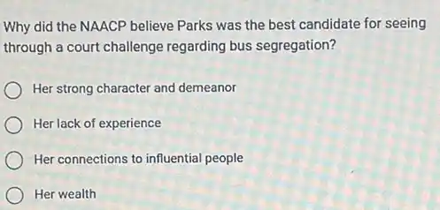 Why did the NAACP believe Parks was the best candidate for seeing
through a court challenge regarding bus segregation?
Her strong character and demeanor
Her lack of experience
Her connections to influential people
Her wealth