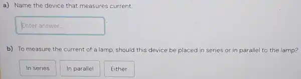 a) Name the device that measures current.
square 
b) To measure the current of a lamp , should this device be placed in series or in parallel to the lamp?
In series
In parallel
Either