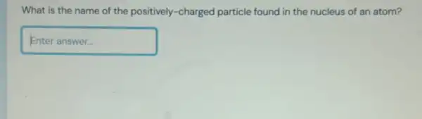 What is the name of the positively -charged particle found in the nucleus of an atom?
Enteranswer