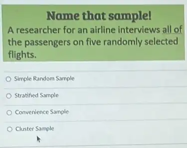 Name that sample!
A researcher for an airline interviews all of
the passengers on five randomly selected
flights.
Simple Random Sample
Stratified Sample
Convenience Sample
Cluster Sample