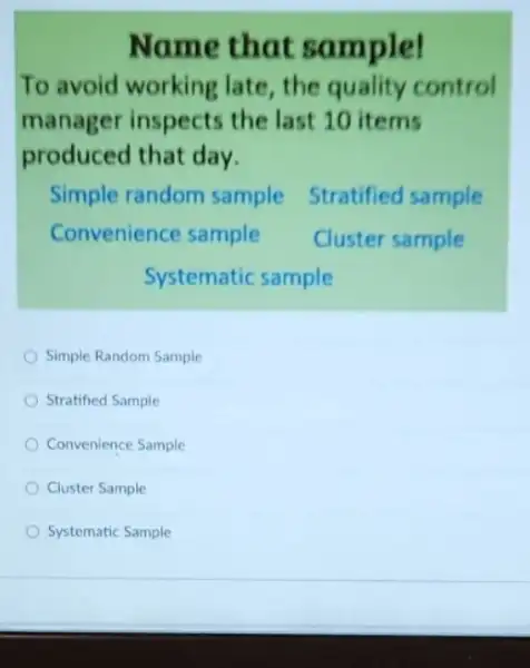 Name that sample!
To avoid working late, the quality control manager inspects the last 10 items produced that day.
Simple random sample Stratified sample
Convenience sample Cluster sample
Systematic sample
Simple Random Sample
Stratified Sample
Convenience Sample
Cluster Sample
Systematic Sample