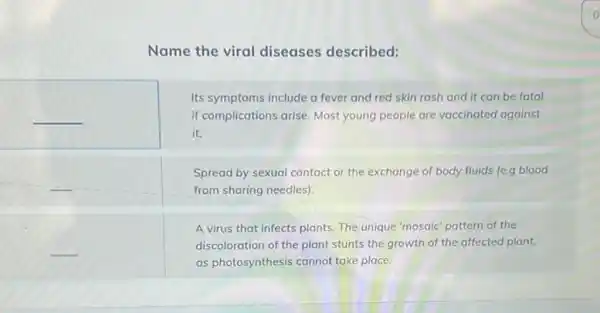 Name the viral diseases described:
Its symptoms include a fever and red skin rash and it can be fatal
__	if complications arise Most young people are vaccinated against
it.
Spread by sexual contact or the exchange of body fluids (e.g blood
from sharing needles)
A virus that infects plants. The unique 'mosaic pattern of the
__	discoloration of the plant stunts the growth of the affected plant,
as photosynthesis cannot take place.
o