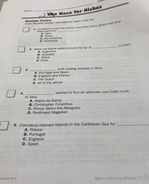 Name:
Race
for Riches
1. Europeans loved
__
the spices and
other luxury goods that were
imported from
A. Asia
B. Africa
C. the Americas
D. Antarctica
best answer, and write the letter in the box.
Multiple Choice
2. Vasco da Gama sailed around the tip of
__
in 1497.
A.Argentina
B. Australia
C. Africa
D. Chile
3. __ built trading empires in Asia.
A. Portugal and Spain
B. England and France
C. The Dutch
D. all of the above
4. __ wanted to find an alternate sea trade route
to Asia.
A. Vasco da Gama
B. Christopher Columbus
C. Prince Henry the Navigator
D. Ferdinand Magellan
5. Columbus claimed islands in the Caribbean Sea for
__
A. France
B. Portugal
C. England
D. Spain
