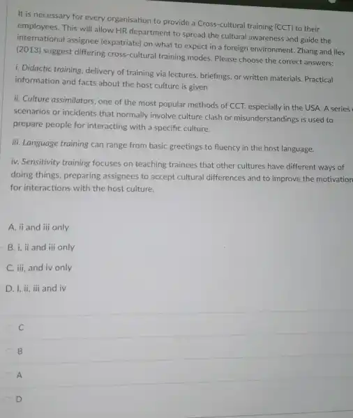 It is necessary for every organisation to provide a Cross -cultural training (CCT) to their
employees.This will allow HR department to spread the cultural awareness and guide the
international assignee (expatriate) on what to expect in a foreign environment.Zhang and lles
(2013) suggest differing cross -cultural training modes. Please choose the correct answers:
i. Didactic training delivery of training via lectures , briefings, or written materials. Practical
information and facts about the host culture is given
ii. Culture assimilators, one of the most popular methods of CCT.especially in the USA. A series
scenarios or incidents that normally involve culture clash or misunderstandings is used to
prepare people for interacting with a specific culture.
iii. Language training can range from basic greetings to fluency in the host language.
iv. Sensitivity training focuses on teaching trainees that other cultures have different ways of
doing things , preparing assignees to accept cultural differences and to improve the motivation
for interactions with the host culture.
A. ii and iii only
B. i, ii and iii only
C. iii, and iv only
D. I, ii, iii and iv
C
B
A
D