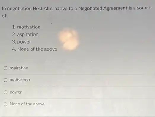 In negotiation Best Alternative to a Negotiated Agreement is a source
of:
1. motivation
2. aspiration
3. power
4. None of the above
aspiration
motivation
power
None of the above