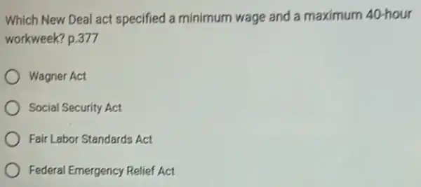 Which New Deal act specified a minimum wage and a maximum 40-hour
workweek? p.377
Wagner Act
Social Security Act
Fair Labor Standards Act
Federal Emergency Relief Act