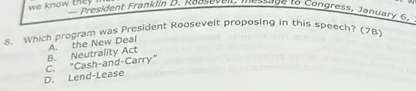 A. the New Deal
Which program was President Rooseveit proposing in this speech? (7B)
B.Neutrality Act
C. "Cash-and-Carry"
D. Lend-Lease