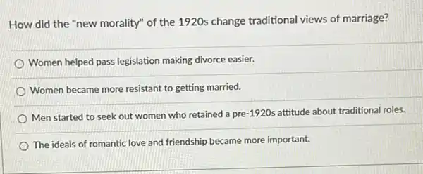 How did the "new morality" of the 1920s change traditional views of marriage?
Women helped pass legislation making divorce easier.
Women became more resistant to getting married.
Men started to seek out women who retained a pre-1920s attitude about traditional roles.
The ideals of romantic love and friendship became more important.