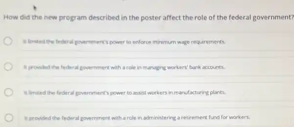 How did the new program described in the poster affect the role of the federal government?
It limited the federal government's power to enforce minimum wage requirements.
It provided the federal government with a role in managing workers' bank accounts.
It limited the federal government's power to assist workers in manufacturing plants.
It provided the federal government with a role in administering a retirement fund for workers.