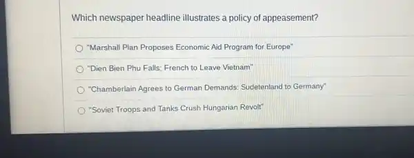 Which newspaper headline illustrates a policy of appeasement?
"Marshall Plan Proposes Economic Aid Program for Europe"
) "Dien Bien Phu Falls : French to Leave Vietnam"
"Chamberlain Agrees to German Demands Sudetenland to Germany"
"Soviet Troops and Tanks Crush Hungarian Revolt"