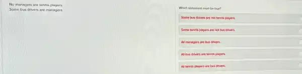 No managers are tennis players.
Some bus drivers are managers.
Which statement must be true?
Some bus drivers are not tennis players.
Some tennis players are not bus drivers.
All managers are bus drivers.
All bus drivers are tennis players.	C
All tennis players are bus drivers.
C