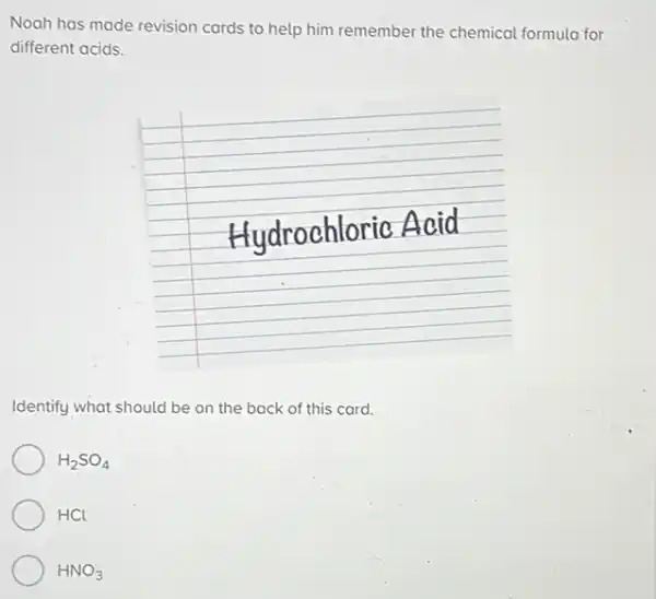 Noah has made revision cards to help him remember the chemical formula for different acids.
Hydrochloric Acid
Identify what should be on the back of this card.
 mathrm(H)_(2) mathrm(SO)_(4) 
 mathrm(HCl) 
 mathrm(HNO)_(3)