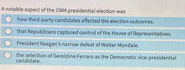 A notable aspect of the 1984 presidential election was
how third-party candidates affected the election outcomes.
that Republicans captured control of the House of Representatives.
President Reagan's narrow defeat of Walter Mondale.
the selection of Geraldine Ferraro as the Democratic vice-presidential
candidate.