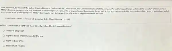 Now, therefore, by virtue of the authority vested in me as President of the United States.and Commander in Chief of the Army and Navy, I hereby authorize and direct the Secretary of War, and the
Military Commanders whom he may from time to time designate, whenever he or any designated Commander deems such action necessary or desirable, to prescribe military areas in such places and of
such extent as he or the appropriate Military Commander may determine, from which any or all persons may be excluded. __
-President Franklin D. Roosevelt Executive Order 9066, February 19,1942
Which constitutional right was most directly violated by this executive order?
Freedom of speech
Right to equal protection under the law
Right to bear arms
Freedom of religion