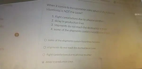 ns
When it comes to transportation risks, which of the following
Situation(s) is NOT the cause?
1. flight cancellations due to adverse weather
2. delay in production lines
3. shipments do not reach the destination in time
4. some of the shipments contain hazardous materius
some of the shipments contain hazardous materials
shipments do not reach the destination in time
flight cancellations due to adverse weather
delay in production lines