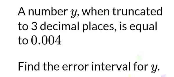 A num ber y , when trunc ated
to 3 d ecima I place s, is eq ual
to 0.004
Find th e erro r inte rval fo r u.