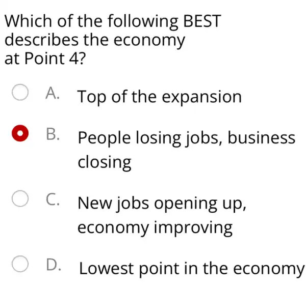 Which o f the fo llowin g BES T
descr ibes th e eco nomy
at Poin t 4?
A. Top of the expan sion
B. People losing jobs , busin ess
closing
C. New jobs openin g up,
econo my impr oving
D. Low est po int in th e eco nomy