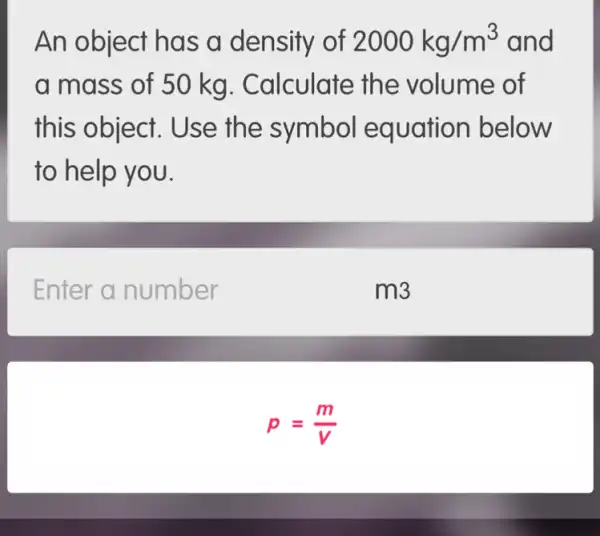 An object has a density of 2000kg/m^3 and
a mass of 50 kg. Calculate the volume of
this object . Use the symbol equation below
to help you.
Enter a number
m3