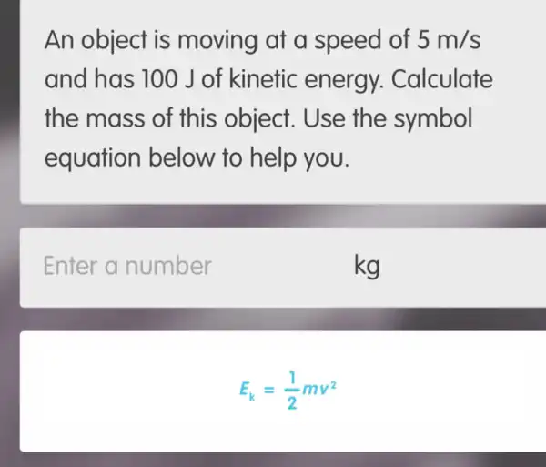 An object is moving at a speed of 5m/s
and has 100 J of kinetic energy.Calculate
the mass of this object . Use the symbol
equation below to help you.
Enter a number
kg
E_(k)=(1)/(2)mv^2