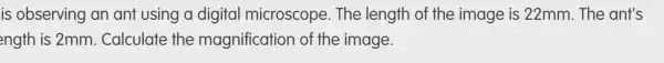 is observing an ant using a digital microscope.. The length of the image is 22mm. The ant's
ength is 2mm . Calculate the magnificatior ) of the image.