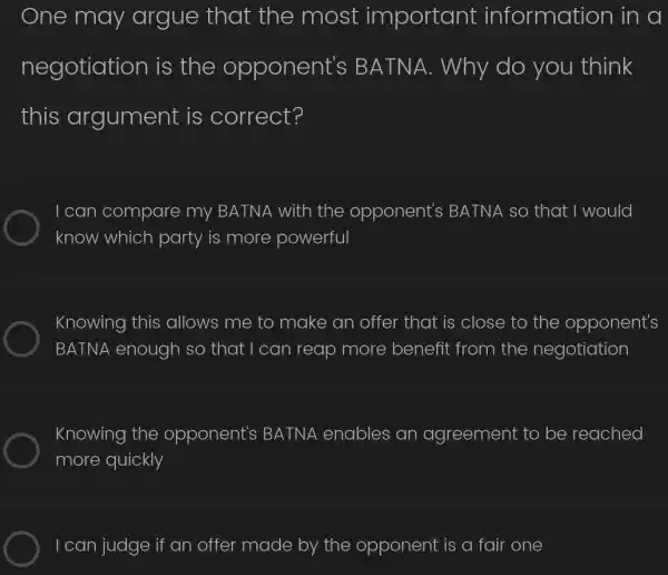 One may argue that the most important information in a
negotiation is the opponent's BA TNA. Why do you think
this argument is correct?
I can compare my BATNA with the opponent's BATNA so that I would
know which party is more powerful
Knowing this allows me to make an offer that is close to the opponent's
BATNA enough so that I can reap more benefit from the negotiation
Knowing the opponent's BATNA enables an agreement to be reached
more quickly
I can judge if an offer made by the opponent is a fair one