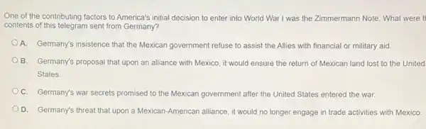 One of the contributing factors to America's initial decision to enter into World War I was the Zimmermann Note. What were t
contents of this telegram sent from Germany?
A. Germany's insistence that the Mexican government refuse to assist the Allies with financial or military aid
B. Germany's proposal that upon an alliance with Mexico, it would ensure the return of Mexican land lost to the United
States.
C. Germany's war secrets promised to the Mexican government after the United States entered the war.
D. Germany's threat that upon a Mexican-American alliance, it would no longer engage in trade activities with Mexico.