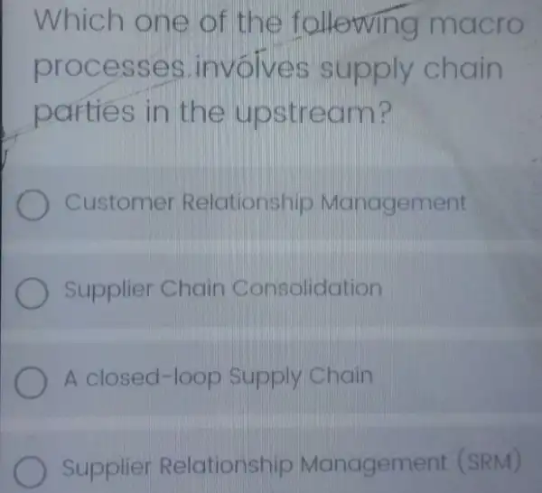 Which one of the f ollowing macro
proce sses Linvolve s sup ply chain
parties in the upstr eam?
Customer Relationship Management
Supplier Chain Consolidation
A closed-loop Supply Chain
Supplier Relationship Managem ent (SRM)