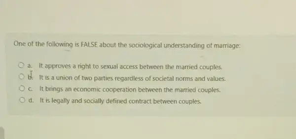 One of the following is FALSE about the sociological understanding of marriage:
a. It approves a right to sexual access between the married couples.
b. It is a union of two parties regardless of societal norms and values.
c. It brings an economic cooperation between the married couples.
d. It is legally and socially defined contract between couples.