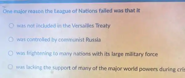 One major reason the League of Nations failed was that it
was not included in the Versailles Treaty
was controlled by communist Russia
was frightening to many nations with its large military force
was lacking the support of many of the major world powers during cris