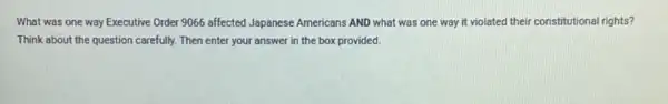 What was one way Executive Order 9066 affected Japanese Americans AND what was one way it violated their constitutional rights?
Think about the question carefully. Then enter your answer in the box provided.