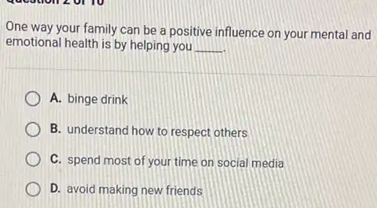 One way your family can be a positive influence on your mental and
emotional health is by helping you __
A. binge drink
B. understand how to respect others
C. spend most of your time on social media
D. avoid making new friends