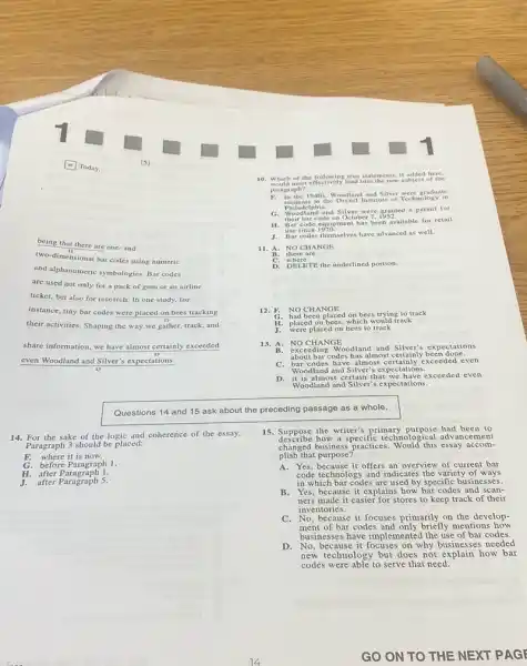 being that there are one-and
two-dimensional bar codes using numeric
and alphanumeric symbologies. Bar codes
are used not only for a pack of gum or an airline
ticket, but also for research. In one study.for
instance, tiny bar codes were placed on bees tracking
their activities. Shaping the way we gather, track and
share information, we have almost certainly exceeded
even Woodland and Silver's expectations.
Questions 14 and 15 ask about the preceding passage as a whole.
14. For the sake of the e logic and coherence of the essay,
E
G
H. after Para
J. after Paragraph 5
10. Which of the following true statements. if added here,
F. In the 1940 Woodland and Siler Technology in
H. Bar code equipment has been available for retail
use
11. A. NO CHANGE
D. DELETE the underlined portion.
12. F. NO CHANGE
G. had been placed on bees trying to track
H. placed on bees, which would track
J. were placed on bees to track
13. A. NO CHANGE
B. exceeding Woodland and Silver's ex pectation is
about bar codes has almost certainly been done.
C. bar codes have almost certainly xeee ded e ven
Woodland and Silver's expectation 5.
almost certain that we have e xceed ed ev en
Woodland and Silver's expectations.
15. Suppose the writer's primary purpose had been to
describe how a specific technological advancen ent
changed business practices. Would this essay accom-
plish that purpose?
A. Yes, because it offers an overview of current bar
code technology and indicates the variety of ways
in which bar codes are used by specific businesses.
B. Yes, because it explains how bar codes and scan-
ners made it easier for stores to keep track of their
inventories.
C. No, because it focuses primarily on the develop-
ment of bar codes and only briefly mentions how
businesses have implemented the use of bar codes.
D.No, because it focuses on why businesses needed
new technology but does not explain how bar
codes were able to serve that need.