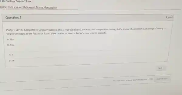 Online Tech support (Microsoft Teams Meeting) B
Question 3
Porter's (1985) Competitive Strategy suggests that a well developed and executed competitive strategy is the source of competitive advantage. Drawing on
your knowledge of the Resource Based View on this module, is Porter's view entirely correct?
A. Yes
B. No
A
B
1 pts