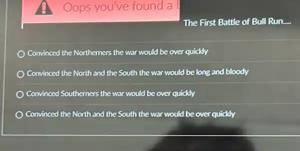 Oops you've found a
The First Battle of Bull Run. __
Convinced the Northerners the war would be over quickly
Convinced the North and the South the war would be long and bloody
Convinced Southerners the war would be over quickly
Convinced the North and the South the war would be over quickly