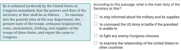 Be it ordained [ordered] by the United States in
Congress assembled , that the powers and duty of the
Secretary at War shall be as follows __ To examine
into the present state of the war department, the __
present state of the troops, ordnance [explosives],
arms, ammunition , clothing, and supplies of the
troops of these States , and report the same to
Congress.
According to this passage, what is the main duty of the
Secretary at War?
to stay informed about the military and its supplies
to command the US Army in battle if the president
is unable to
to fight any enemy Congress chooses
to examine the relationship of the United States to
other countries