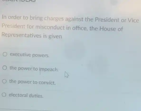 In order to bring charges against the President or Vice
President for misconduct in office , the House of
Representatives is given
executive powers.
the power to impeach.
the power to convict.
electoral duties.