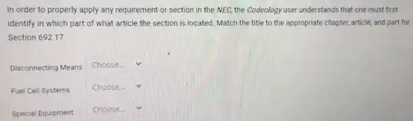 In order to properly apply any requirement or section in the NEC, the Codeology user understands that one must first identify in which part of what article the section is located. Match the title to the appropriate chapter, article, and part fo Section 692.17.
Disconnecting Means
Choose...
Fuel Cell Systems
Choose...
Special Equipment
Choose...