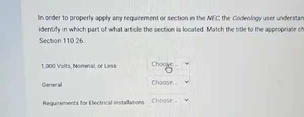 In order to properly apply any requirement or section in the NEC, the Codeology user understan
identify in which part of what article the section is located Match the title to the appropriate ch
Section 110.26
1,000 Volts, Nominal or Less
square 
General
square 
Requirements for Electrical Installations
square  v