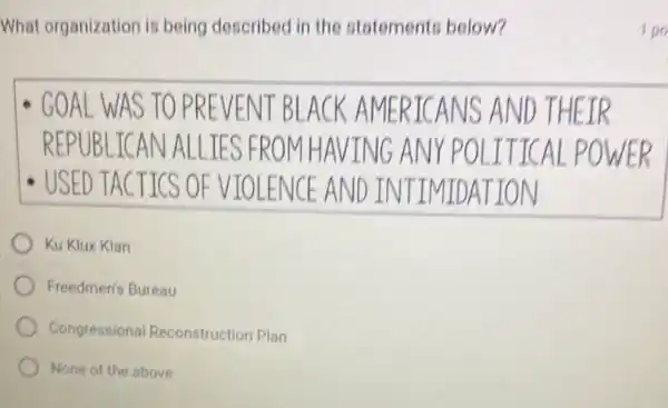 What organization is being described in the statements below?
GOAL WAS TO PR EVENT BLAC K AMERIC ANS AND THEIR
REPUBLICAN ALLIES FROM HAVING AN IY POLIT ICAL POWER
USED TACTICS OF VIOL ENCE AND IN ITIMIDATION
Ku Klux Klan
Freedmen's Bureau
Congressional Reconstruction Plan
None of the above
100