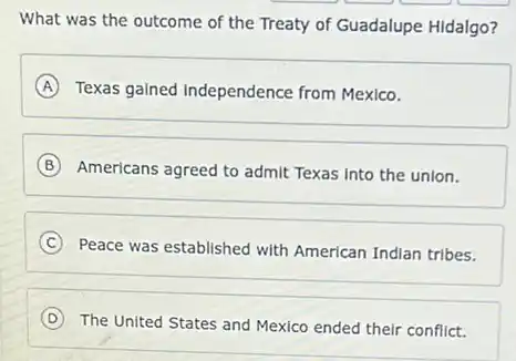 What was the outcome of the Treaty of Guadalupe Hidalgo?
A Texas gained Independence from Mexico.
B Americans agreed to admit Texas Into the union.
C Peace was established with American Indian tribes. C
D The United States and Mexico ended their conflict. (D)