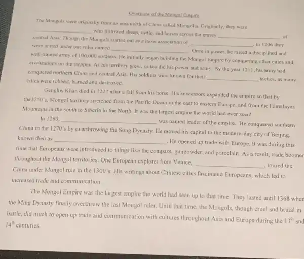 Overview of the Mongol Empire
The Mongols were originally from an area north of China called Mongolia Originally, they were
__
who followed sheep, cattle and horses across the grassy
__ of
central Asia. Though the Mongols started out as a loose association of
__ ,in 1206 they were united under one ruler named
__
. Once in power, he raised a disciplined and
well-trained army of 100 ,000 soldiers. He initially began building the Mongol Empire by conquering other cities and
civilizations on the steppes As his territory grew so too did his power and army. By the year 1211, his army had
conquered northern China and central Asia. His soldiers were known for their
__ tactics, as many
cities were robbed, burned and destroyed.
Genghis Khan died in 1227 after a fall from his horse. His successors expanded the empire so that by
the
1250's
Mongol territory stretched from the Pacific Ocean in the east to eastern Europe, and from the Himalayas
Mountains in the south to Siberia in the North. It was the largest empire the world had ever seen!
In 1260, __
was named leader of the empire. He conquered southern
China in the 1270'by overthrowing the Song Dynasty. He moved his capital to the modern -day city of Beijing,
known then as __
. He opened up trade with Europe. It was during this
time that Europeans were introduced to things like the compass, gunpowder, and porcelain. As a result trade boomec
throughout the Mongol territories. One European explorer from Venice,
__ , toured the
China under Mongol rule in the 1300's
His writings about Chinese cities fascinated Europeans which led to
increased trade and communication.
The Mongol Empire was the largest empire the world had seen up to that time. They lasted until 1368 when
the Ming Dynasty finally overthrew the last Mongol ruler. Until that time , the Mongols, though cruel and brutal in
battle, did much to open up trade and communication with cultures throughout Asia and Europe during the
13^th and
14^th centuries.