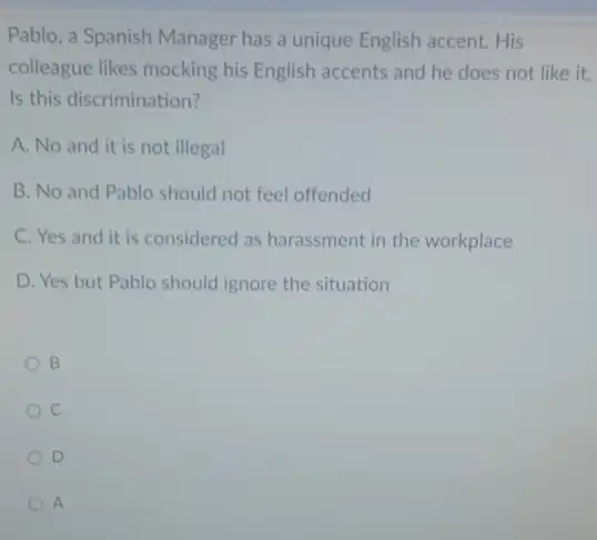 Pablo, a Spanish Manager has a unique English accent.His
colleague likes mocking his English accents and he does not like it.
Is this discrimination?
A. No and it is not illegal
B. No and Pablo should not feel offended
C. Yes and it is considered as harassment in the workplace
D. Yes but Pablo should ignore the situation
B
C
D
A