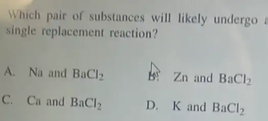 Which pair of substances will likely undergo
single replacement reaction?
A. Na and BaCl_(2)
Is Zn and BaCl_(2)
C. Ca and BaCl_(2)
D. K and BaCl_(2)