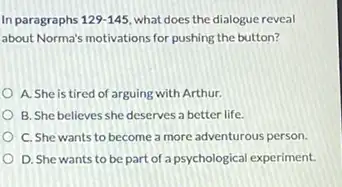 In paragraphs 129-145 what does the dialogue reveal
about Norma's motivations for pushing the button?
A. She is tired of arguing with Arthur.
B. She believes she deserves a better life.
C. She wants to become a more adventurous person.
D. She wants to be part of a psychological experiment.