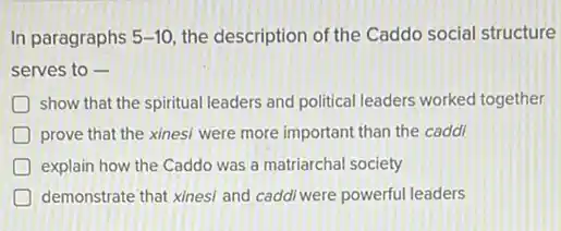 In paragraphs 5-10 the description of the Caddo social structure
serves to -
D show that the spiritual leaders and political leaders worked together
D prove that the xinesi were more important than the caddi
D explain how the Caddo was a matriarchal society
demonstrate that xines/ and caddi were powerful leaders