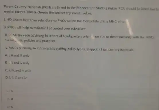 Parent Country Nationals (PCN)are linked to the Ethnocentric Staffing Policy. PCN should be hired due to
several factors. Please choose the correct arguments below.
1. HQ knows best than subsidiary so PNC will be the evangelists of the MNC ethos
ii. PNCs will help to maintain HR control over subsidiary
iii. PCNs are seen as strong followers of headquarters orient 'ion due to their familiarity with the MNCs
overall, als, policies and practices
iv. MNCs pursuing an ethnocentric staffing policy typically appoint host country nationals
A. i, ii and iii only
B. I Iandiv only
C. i, iii, and iv only
D. i, ii, iii and iv
A
D