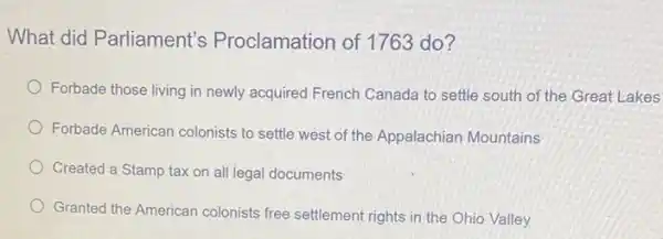 What did Parliament's Proclamation of 1763 do?
Forbade those living in newly acquired French Canada to settle south of the Great Lakes
Forbade American colonists to settle west of the Appalachian Mountains
Created a Stamp tax on all legal documents
Granted the American colonists free settlement rights in the Ohio Valley