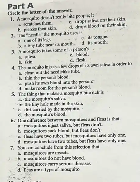 Part A
Circle the letter of the answer.
1. A mosquito doesn't really bite people; it
a. scratches them.
c. drops saliva on their skin.
b. pierces their skin.
d. drops blood on their skin.
2. The "needle" the mosquito uses is
c. its tongue
a. one of its legs.
b. a.tiny tube near its mouth.
d. its mouth.
3. A mosquito takes some of a person's
a. saliva.
c. blood.
b. skin.
d. flesh.
4. The mosquito injects a few drops of its own saliva in order to
a. clean out the needlelike tube.
b. thin the person's blood.
c. push its own blood into the person:
d. make room for the person's blood.
5. The thing that makes a mosquito bite itch is
a. the mosquito's saliva.
b. the tiny hole made in the skin.
c. dirt carried by the mosquito.
d. the mosquito's blood.
6. One difference between mosquitoes and fleas is that
a. "mosquitoes inject saliva but fleas don't.
b. mosquitoes suck blood , but fleas don't.
c. fleas have two tubes, but mosquitoes have only one.
d. mosquitoes have two tubes, but fleas have only one.
7. You can conclude from this selection that
a. mosquitoes are insects.
b. mosquitoes do not have blood.
c. mosquitoes carry serious diseases.
d. fleas are a type of mosquito.